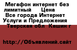 Мегафон интернет без лимитный   › Цена ­ 800 - Все города Интернет » Услуги и Предложения   . Тверская обл.,Кашин г.